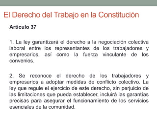 El Derecho del Trabajo en la Constitución
Artículo 37
1. La ley garantizará el derecho a la negociación colectiva
laboral entre los representantes de los trabajadores y
empresarios, así como la fuerza vinculante de los
convenios.
2. Se reconoce el derecho de los trabajadores y
empresarios a adoptar medidas de conflicto colectivo. La
ley que regule el ejercicio de este derecho, sin perjuicio de
las limitaciones que pueda establecer, incluirá las garantías
precisas para asegurar el funcionamiento de los servicios
esenciales de la comunidad.
 