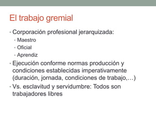 El trabajo gremial
• Corporación profesional jerarquizada:
• Maestro
• Oficial
• Aprendiz
• Ejecución conforme normas producción y
condiciones establecidas imperativamente
(duración, jornada, condiciones de trabajo,…)
• Vs. esclavitud y servidumbre: Todos son
trabajadores libres
 