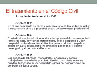 El tratamiento en el Código Civil
Arrendamiento de servicio 1889
Artículo 1544
• En el arrendamiento de obras o servicios, una de las partes se obliga
a ejecutar una obra o a prestar a la otra un servicio por precio cierto.
Artículo 1584
• El criado doméstico destinado al servicio personal de su amo, o de la
familia de éste, por tiempo determinado, puede despedirse y ser
despedido antes de expirar el término; pero, si el amo despide al
criado sin justa causa, debe indemnizarle pagándole el salario
devengado y el de quince días más.
Artículo 1586
• Los criados de labranza, menestrales, artesanos y demás
trabajadores asalariados por cierto término para cierta obra, no
pueden despedirse ni ser despedidos antes del cumplimiento del
contrato, sin justa causa.
 