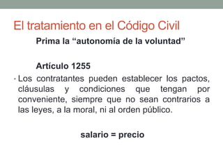 El tratamiento en el Código Civil
Prima la “autonomía de la voluntad”
Artículo 1255
• Los contratantes pueden establecer los pactos,
cláusulas y condiciones que tengan por
conveniente, siempre que no sean contrarios a
las leyes, a la moral, ni al orden público.
salario = precio
 