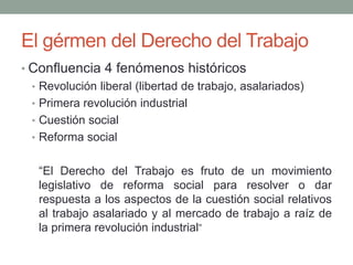 El gérmen del Derecho del Trabajo
• Confluencia 4 fenómenos históricos
• Revolución liberal (libertad de trabajo, asalariados)
• Primera revolución industrial
• Cuestión social
• Reforma social
“El Derecho del Trabajo es fruto de un movimiento
legislativo de reforma social para resolver o dar
respuesta a los aspectos de la cuestión social relativos
al trabajo asalariado y al mercado de trabajo a raíz de
la primera revolución industrial”
 