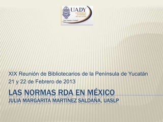 XIX Reunión de Bibliotecarios de la Península de Yucatán
21 y 22 de Febrero de 2013

LAS NORMAS RDA EN MÉXICO
JULIA MARGARITA MARTÍNEZ SALDAÑA, UASLP
 