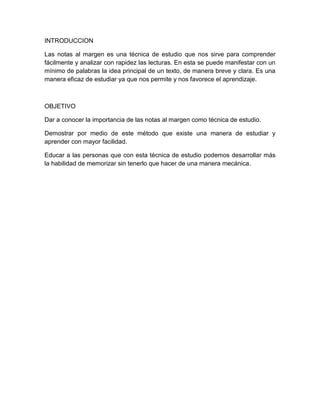 INTRODUCCION

Las notas al margen es una técnica de estudio que nos sirve para comprender
fácilmente y analizar con rapidez las lecturas. En esta se puede manifestar con un
mínimo de palabras la idea principal de un texto, de manera breve y clara. Es una
manera eficaz de estudiar ya que nos permite y nos favorece el aprendizaje.



OBJETIVO

Dar a conocer la importancia de las notas al margen como técnica de estudio.

Demostrar por medio de este método que existe una manera de estudiar y
aprender con mayor facilidad.

Educar a las personas que con esta técnica de estudio podemos desarrollar más
la habilidad de memorizar sin tenerlo que hacer de una manera mecánica.
 