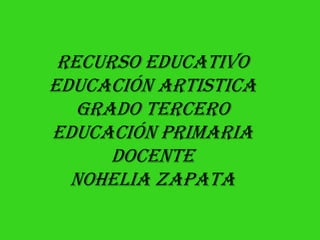 RECURSO EDUCATIVO
EDUCACIÓN ARTISTICA
GRADO TERCERO
EDUCACIÓN PRIMARIA
DOCENTE
NOHELIA ZAPATA

 