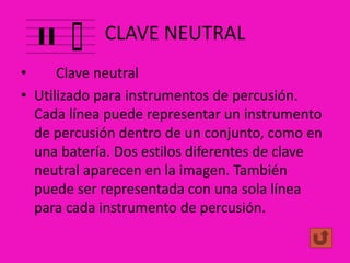 CLAVE NEUTRAL
•
Clave neutral
• Utilizado para instrumentos de percusión.
Cada línea puede representar un instrumento
de percusión dentro de un conjunto, como en
una batería. Dos estilos diferentes de clave
neutral aparecen en la imagen. También
puede ser representada con una sola línea
para cada instrumento de percusión.

 