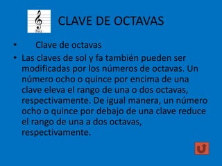 CLAVE DE OCTAVAS
•
Clave de octavas
• Las claves de sol y fa también pueden ser
modificadas por los números de octavas. Un
número ocho o quince por encima de una
clave eleva el rango de una o dos octavas,
respectivamente. De igual manera, un número
ocho o quince por debajo de una clave reduce
el rango de una a dos octavas,
respectivamente.

 