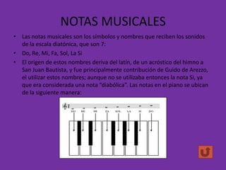 NOTAS MUSICALES
• Las notas musicales son los símbolos y nombres que reciben los sonidos
de la escala diatónica, que son 7:
• Do, Re, Mi, Fa, Sol, La Si
• El origen de estos nombres deriva del latín, de un acróstico del himno a
San Juan Bautista, y fue principalmente contribución de Guido de Arezzo,
el utilizar estos nombres; aunque no se utilizaba entonces la nota Si, ya
que era considerada una nota “diabólica”. Las notas en el piano se ubican
de la siguiente manera:

 