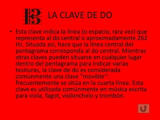 LA CLAVE DE DO
• Esta clave indica la línea (o espacio, rara vez) que
representa al do central o aproximadamente 262
Hz. Situada así, hace que la línea central del
pentagrama corresponda al do central. Mientras
otras claves pueden situarse en cualquier lugar
dentro del pentagrama para indicar varias
tesituras, la clave de do es considerada
comúnmente una clave "movible":
frecuentemente se sitúa en la cuarta línea. Esta
clave es utilizada comúnmente en música escrita
para viola, fagot, violonchelo y trombón.

 