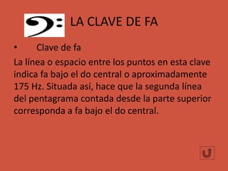LA CLAVE DE FA
•
Clave de fa
La línea o espacio entre los puntos en esta clave
indica fa bajo el do central o aproximadamente
175 Hz. Situada así, hace que la segunda línea
del pentagrama contada desde la parte superior
corresponda a fa bajo el do central.

 
