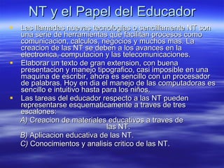 NT y el Papel del Educador Las llamadas nuevas tecnologias o sencillamente NT son una serie de herramientas que facilitan procesos como comunicacion, calculos, negocios y muchos mas. La creacion de las NT se deben a los avances en la electronica, computacion y las telecomunicaciones. Elaborar un texto de gran extension, con buena presentacion y manejo tipografico, casi imposible en una maquina de escribir, ahora es sencillo con un procesador de palabras. Hoy en dia el manejo de las computadoras es sencillo e intuitivo hasta para los niños. Las tareas del educador respecto a las NT pueden representarse esquematicamente a traves de tres escalones: A)  Creacion de materiales educativos a traves de  las NT. B)  Aplicacion educativa de las NT. C)  Conocimientos y analisis critico de las NT. 