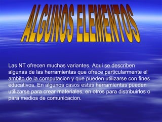 ALGUNOS ELEMENTOS Las NT ofrecen muchas variantes. Aqui se describen algunas de las herramientas que ofrece particularmente el ambito de la computacion y que pueden utilizarse con fines educativos. En algunos casos estas herramientas pueden utilizarse para crear materiales, en otros para distribuirlos o para medios de comunicacion. 