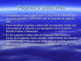Paginas o Sitios Web Se considera como pagina web al documento formado por una sola pantalla y como sitio web al conjunto de paginas web. Para visualizar paginas o sitios web se requiere contar con una conexion a internet y un navegador como Explorer, Mozilla Firefox o Netscape. En las paginas o sitios web se presenta informacion a traves de imagenes, fotos, sonido, video o texto de manera casi inmediata. Y en algunos sitios web es posible agregar informacion de manera economica o algunas veces gratuita. 