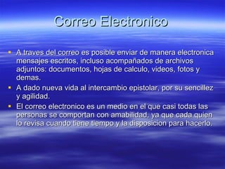 Correo Electronico A traves del correo es posible enviar de manera electronica mensajes escritos, incluso acompañados de archivos adjuntos: documentos, hojas de calculo, videos, fotos y demas. A dado nueva vida al intercambio epistolar, por su sencillez y agilidad. El correo electronico es un medio en el que casi todas las personas se comportan con amabilidad, ya que cada quien lo revisa cuando tiene tiempo y la disposicion para hacerlo. 