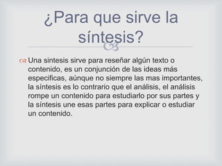 
 Una sintesis sirve para reseñar algún texto o
contenido, es un conjunción de las ideas más
especificas, aúnque no siempre las mas importantes,
la síntesis es lo contrario que el análisis, el análisis
rompe un contenido para estudiarlo por sus partes y
la síntesis une esas partes para explicar o estudiar
un contenido.
¿Para que sirve la
síntesis?
 