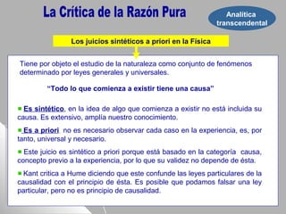 Analítica
transcendental
Los juicios sintéticos a priori en la Física
“Todo lo que comienza a existir tiene una causa”
Tiene por objeto el estudio de la naturaleza como conjunto de fenómenos
determinado por leyes generales y universales.
Es sintético, en la idea de algo que comienza a existir no está incluida su
causa. Es extensivo, amplía nuestro conocimiento.
Es a priori, no es necesario observar cada caso en la experiencia, es, por
tanto, universal y necesario.
Este juicio es sintético a priori porque está basado en la categoría causa,
concepto previo a la experiencia, por lo que su validez no depende de ésta.
Kant critica a Hume diciendo que este confunde las leyes particulares de la
causalidad con el principio de ésta. Es posible que podamos falsar una ley
particular, pero no es principio de causalidad.
 