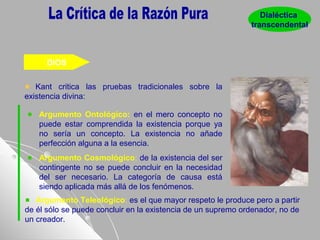 DIOS
Kant critica las pruebas tradicionales sobre la
existencia divina:
Argumento Ontológico: en el mero concepto no
puede estar comprendida la existencia porque ya
no sería un concepto. La existencia no añade
perfección alguna a la esencia.
Argumento Cosmológico: de la existencia del ser
contingente no se puede concluir en la necesidad
del ser necesario. La categoría de causa está
siendo aplicada más allá de los fenómenos.
Dialéctica
transcendental
Argumento Teleológico: es el que mayor respeto le produce pero a partir
de él sólo se puede concluir en la existencia de un supremo ordenador, no de
un creador.
 