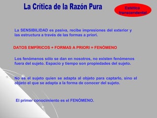 Estética
transcendental
DATOS EMPÍRICOS + FORMAS A PRIORI = FENÓMENO
Los fenómenos sólo se dan en nosotros, no existen fenómenos
fuera del sujeto. Espacio y tiempo son propiedades del sujeto.
No es el sujeto quien se adapta al objeto para captarlo, sino el
objeto el que se adapta a la forma de conocer del sujeto.
La SENSIBILIDAD es pasiva, recibe impresiones del exterior y
las estructura a través de las formas a priori.
El primer conocimiento es el FENÓMENO.
 