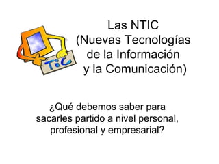 Las NTIC
         (Nuevas Tecnologías
           de la Información
          y la Comunicación)


   ¿Qué debemos saber para
sacarles partido a nivel personal,
   profesional y empresarial?
 