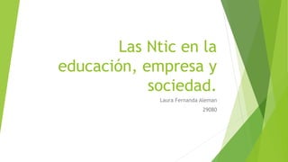 Las Ntic en la 
educación, empresa y 
sociedad. 
Laura Fernanda Aleman 
29080 
 