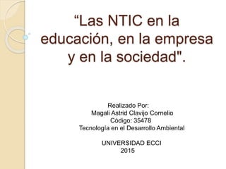 “Las NTIC en la
educación, en la empresa
y en la sociedad".
Realizado Por:
Magali Astrid Clavijo Cornelio
Código: 35478
Tecnología en el Desarrollo Ambiental
UNIVERSIDAD ECCI
2015
 