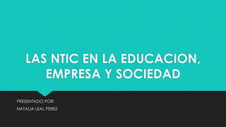 LAS NTIC EN LA EDUCACION,
EMPRESA Y SOCIEDAD
PRESENTADO POR:
NATALIA LEAL PEREZ
 