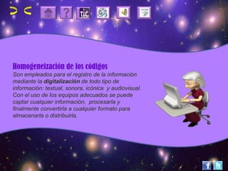 Homogeneización de los códigos
Son empleados para el registro de la información
mediante la digitalización de todo tipo de
información: textual, sonora, icónica y audiovisual.
Con el uso de los equipos adecuados se puede
captar cualquier información, procesarla y
finalmente convertirla a cualquier formato para
almacenarla o distribuirla.
 