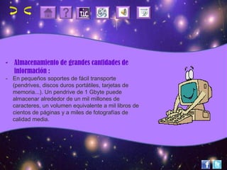- Almacenamiento de grandes cantidades de
información :
- En pequeños soportes de fácil transporte
(pendrives, discos duros portátiles, tarjetas de
memoria...). Un pendrive de 1 Gbyte puede
almacenar alrededor de un mil millones de
caracteres, un volumen equivalente a mil libros de
cientos de páginas y a miles de fotografías de
calidad media.
 