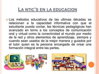 LA NTIC’S EN LA EDUCACION 
 Los métodos educativos de las ultimas décadas se 
relacionan a la capacidad informativa con que el 
estudiante pueda contar, las técnicas pedagógicas han 
avanzado en torno a los conceptos de comunicación 
oral y virtual como la conectividad al mundo por medio 
de la red y otros elementos de aprendizaje, siempre y 
cuando sean usados de la mejor manera y guiados por 
el tutor quien es la persona encargada de crear una 
formación integral entre las partes. 
 