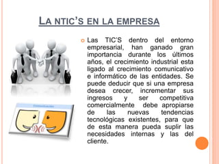 LA NTIC’S EN LA EMPRESA 
 Las TIC’S dentro del entorno 
empresarial, han ganado gran 
importancia durante los últimos 
años, el crecimiento industrial esta 
ligado al crecimiento comunicativo 
e informático de las entidades. Se 
puede deducir que si una empresa 
desea crecer, incrementar sus 
ingresos y ser competitiva 
comercialmente debe apropiarse 
de las nuevas tendencias 
tecnológicas existentes, para que 
de esta manera pueda suplir las 
necesidades internas y las del 
cliente. 
 