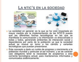 LA NTIC’S EN LA SOCIEDAD 
 La sociedad en general, es la que se ha visto impactada en 
mayor medida por la implementación de las NTIC’S puesto 
que las diferentes formas tecnológicas en las que se 
manifiesta la comunicación y la información va direccionado a 
todas y todos, generando ambientes de interacción social y 
dependencia por parte de la población ya que la sociedad 
actual se mueve en torno a los cambio y variantes 
tecnológicas que puedan presentarse. 
 Este concepto a dado un rumbo de progreso y crecimiento a la 
población mundial y particular al ser humano, y es de carácter 
casi obligatorio tener la necesidad de acoplarnos a esta 
corriente tecnológica actual, para mantenernos informados y 
comunicados sistémicamente. 

