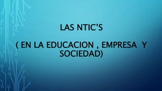LAS NTIC’S 
( EN LA EDUCACION , EMPRESA Y 
SOCIEDAD) 
 