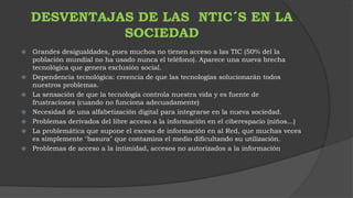 DESVENTAJAS DE LAS NTIC´S EN LA 
SOCIEDAD 
 Grandes desigualdades, pues muchos no tienen acceso a las TIC (50% del la 
población mundial no ha usado nunca el teléfono). Aparece una nueva brecha 
tecnológica que genera exclusión social. 
 Dependencia tecnológica: creencia de que las tecnologías solucionarán todos 
nuestros problemas. 
 La sensación de que la tecnología controla nuestra vida y es fuente de 
frustraciones (cuando no funciona adecuadamente) 
 Necesidad de una alfabetización digital para integrarse en la nueva sociedad. 
 Problemas derivados del libre acceso a la información en el ciberespacio (niños...) 
 La problemática que supone el exceso de información en al Red, que muchas veces 
es simplemente "basura" que contamina el medio dificultando su utilización. 
 Problemas de acceso a la intimidad, accesos no autorizados a la información 
 