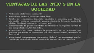 VENTAJAS DE LAS NTIC´S EN LA 
SOCIEDAD 
 Fácil acceso a todo tipo de información 
 Instrumentos para todo tipo de proceso de datos. 
 Canales de comunicación inmediata, sincrónica y asíncrona, para difundir 
información y contactar con cualquier persona o institución del mundo mediante la 
edición y difusión de información en formato web. 
 Almacenamiento de grandes cantidades de información en pequeños soportes de 
fácil transporte (discos, tarjetas, redes). 
 Automatización de tareas, mediante la programación de las actividades que 
queremos que realicen los ordenadores, que constituyen el cerebro y el corazón de 
todas las TIC. 
 Interactividad. Los ordenadores nos permiten “dialogar” con programas de gestión, 
videojuegos, materiales formativos multimedia, sistemas expertos específicos 
 