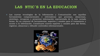 LAS NTIC´S EN LA EDUCACION 
 Las nuevas tecnologías de la Información y Comunicación son aquellas 
herramientas computacionales e informáticas que procesan, almacenan, 
sintetizan, recuperan y presentan información representada de la más variada 
forma. Es un conjunto de herramientas, soportes y canales para el tratamiento y 
acceso a la información. Constituyen nuevos soportes y canales para dar forma, 
registrar, almacenar y difundir contenidos informacionales. 
 