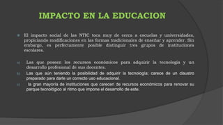 IMPACTO EN LA EDUCACION 
 El impacto social de las NTIC toca muy de cerca a escuelas y universidades, 
propiciando modificaciones en las formas tradicionales de enseñar y aprender. Sin 
embargo, es perfectamente posible distinguir tres grupos de instituciones 
escolares. 
a) Las que poseen los recursos económicos para adquirir la tecnología y un 
desarrollo profesional de sus docentes. 
b) Las que aún teniendo la posibilidad de adquirir la tecnología; carece de un claustro 
preparado para darle un correcto uso educacional. 
c) la gran mayoría de instituciones que carecen de recursos económicos para renovar su 
parque tecnológico al ritmo que impone el desarrollo de este. 
 