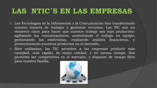 LAS NTIC´S EN LAS EMPRESAS 
 Las Tecnologías de la Información y la Comunicación han transformado 
nuestra manera de trabajar y gestionar recursos. Las TIC son un 
elemento clave para hacer que nuestro trabajo sea más productivo: 
agilizando las comunicaciones, sustentando el trabajo en equipo, 
gestionando las existencias, realizando análisis financieros, y 
promocionando nuestros productos en el mercado. 
 Bien utilizadas, las TIC permiten a las empresas producir más 
cantidad, más rápido, de mejor calidad, y en menos tiempo. Nos 
permiten ser competitivos en el mercado, y disponer de tiempo libre 
para nuestra familia. 
 