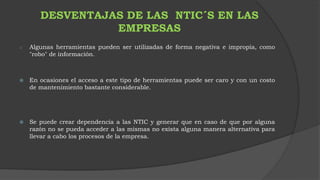 DESVENTAJAS DE LAS NTIC´S EN LAS 
EMPRESAS 
o Algunas herramientas pueden ser utilizadas de forma negativa e impropia, como 
"robo" de información. 
 En ocasiones el acceso a este tipo de herramientas puede ser caro y con un costo 
de mantenimiento bastante considerable. 
 Se puede crear dependencia a las NTIC y generar que en caso de que por alguna 
razón no se pueda acceder a las mismas no exista alguna manera alternativa para 
llevar a cabo los procesos de la empresa. 
 