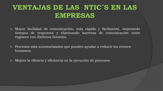 VENTAJAS DE LAS NTIC´S EN LAS 
EMPRESAS 
 Mayor facilidad de comunicación, más rápida y fácilmente, mejorando 
tiempos de respuesta y eliminando barreras de comunicación entre 
regiones con distintos horarios. 
 Procesos más automatizados que pueden ayudar a reducir los errores 
humanos. 
 Mejora la eficacia y eficiencia en la ejecución de procesos. 
 
