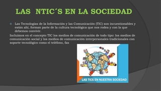 LAS NTIC´S EN LA SOCIEDAD 
 Las Tecnologías de la Información y las Comunicación (TIC) son incuestionables y 
están ahí, forman parte de la cultura tecnológica que nos rodea y con la que 
debemos convivir. 
Incluimos en el concepto TIC los medios de comunicación de todo tipo: los medios de 
comunicación social y los medios de comunicación interpersonales tradicionales con 
soporte tecnológico como el teléfono, fax 
 