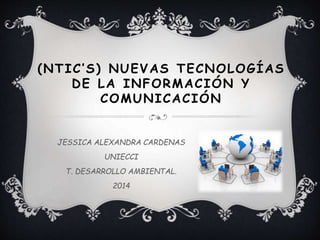 ( N T I C ’ S ) NUEVAS TECNOLOGÍAS 
DE LA INFORMACIÓN Y 
COMUNICACIÓN 
JESSICA ALEXANDRA CARDENAS 
UNIECCI 
T. DESARROLLO AMBIENTAL. 
2014 
 