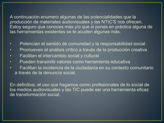 A continuación enumero algunas de las potencialidades que la
producción de materiales audiovisuales y las NTIC’S nos ofrecen.
Estoy seguro que conoces más y/o que si pones en práctica alguna de
las herramientas existentes se te acuden algunas más.
• Potencian el sentido de comunidad y la responsabilidad social
• Promueven el análisis crítico a través de la producción creativa
• Facilitan el intercambio social y cultural
• Pueden transmitir valores como herramienta educativa
• Facilitan la incidencia de la ciudadanía en su contexto comunitario
a través de la denuncia social.
En definitiva, el uso que hagamos como profesionales de lo social de
los medios audiovisuales y las TIC puede ser una herramienta eficaz
de transformación social.
 