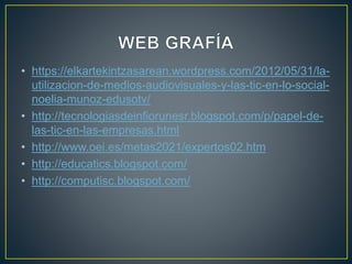 • https://elkartekintzasarean.wordpress.com/2012/05/31/la-
utilizacion-de-medios-audiovisuales-y-las-tic-en-lo-social-
noelia-munoz-edusotv/
• http://tecnologiasdeinfiorunesr.blogspot.com/p/papel-de-
las-tic-en-las-empresas.html
• http://www.oei.es/metas2021/expertos02.htm
• http://educatics.blogspot.com/
• http://computisc.blogspot.com/
 
