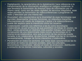 • Digitalización: la característica de la digitalización hace referencia a la
transformación de la información analógica en códigos numéricos, lo
que favorece la transmisión de diversos tipos de información por un
mismo canal, como son las redes digitales de servicios integrados. esas
redes permiten la transmisión de videoconferencias o programas de
radio y televisión por una misma red.
• Diversidad: otra característica es la diversidad de esas tecnologías que
permiten desempeñar diversas funciones. un videodisco transmite
informaciones por medio de imágenes y textos y la videoconferencia
puede dar espacio para la interacción entre los usuarios.
• Colaboración: cuando nos referimos a las tic como tecnologías
colaborativas, es por el hecho de que posibilitan el trabajo en equipo, es
decir, varias personas en distintos roles pueden trabajar para lograr la
consecución de una determinada meta común. la tecnología en sí
misma no es colaborativa, sino que la acción de las personas puede
tornarla, o no, colaborativa. de esa forma, trabajar con las tic no implica,
necesariamente, trabajar de forma interactiva y colaborativa.
• Penetración en todos los sectores: por todas esas características las tic
penetran en todos los sectores sociales, sean los culturales,
económicos o industriales. afectan al modo de producción, distribución
y consumo de los bienes materiales, culturales y sociales.
 