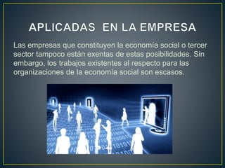 Las empresas que constituyen la economía social o tercer
sector tampoco están exentas de estas posibilidades. Sin
embargo, los trabajos existentes al respecto para las
organizaciones de la economía social son escasos.
 