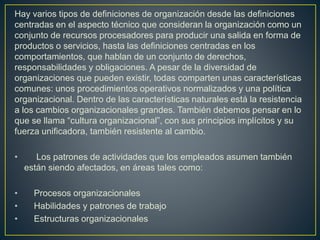 Hay varios tipos de definiciones de organización desde las definiciones
centradas en el aspecto técnico que consideran la organización como un
conjunto de recursos procesadores para producir una salida en forma de
productos o servicios, hasta las definiciones centradas en los
comportamientos, que hablan de un conjunto de derechos,
responsabilidades y obligaciones. A pesar de la diversidad de
organizaciones que pueden existir, todas comparten unas características
comunes: unos procedimientos operativos normalizados y una política
organizacional. Dentro de las características naturales está la resistencia
a los cambios organizacionales grandes. También debemos pensar en lo
que se llama “cultura organizacional”, con sus principios implícitos y su
fuerza unificadora, también resistente al cambio.
• Los patrones de actividades que los empleados asumen también
están siendo afectados, en áreas tales como:
• Procesos organizacionales
• Habilidades y patrones de trabajo
• Estructuras organizacionales
 