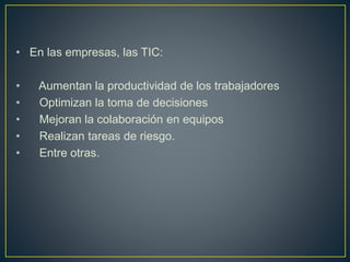 • En las empresas, las TIC:
• Aumentan la productividad de los trabajadores
• Optimizan la toma de decisiones
• Mejoran la colaboración en equipos
• Realizan tareas de riesgo.
• Entre otras.
 