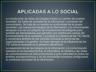 La introducción de estas tecnologías implica un cambio de nuestra
sociedad. Se habla de sociedad de la información o sociedad del
conocimiento. Se trata de un cambio en profundidad de la propia
sociedad. Las nuevas tecnologías de la información y la comunicación
designan a la vez un conjunto de innovaciones tecnológicas pero
también las herramientas que permiten una redefinición radical del
funcionamiento de la sociedad. La puesta en práctica de las TIC afecta
a numerosos ámbitos de las ciencias humanas la teoría de las
organizaciones o la gestión. Un buen ejemplo de la influencia de los
TIC sobre la sociedad es el gobierno electrónico.
La expansión de las tecnologías de la información y la comunicación
basadas en la microelectrónica, la informática, la robótica y las redes
de comunicaciones se está produciendo a gran velocidad en todos los
ámbitos socioeconómicos y de las actividades humanas configurando
la nombrada Sociedad de la información.
 