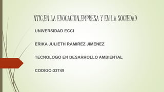 NTIC,EN LA EDUCACION,EMPRESA Y EN LA SOCIEDAD
UNIVERSIDAD ECCI
ERIKA JULIETH RAMIREZ JIMENEZ
TECNOLOGO EN DESARROLLO AMBIENTAL
CODIGO:33749
 