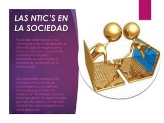 LAS NTIC’S EN
LA SOCIEDAD
o El uso de ordenadores y las
tecnologías de la información a
intensificado el empleo de la
información como soporte de
actividades sociales y
económicas, esto recibe el
nombre de Sociedad de la
información.
o Sus principales aportes a las
actividades humanas se
concretan en una serie de
funciones que facilitan la
realización de trabajos porque
éstos requieren un determinado
proceso de datos y a menudo
también la comunicación con
otras personas.
 