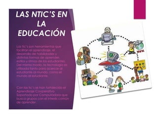 LAS NTIC’S EN
LA
EDUCACIÓN
o Las tic’s son herramientas que
facilitan el aprendizaje, el
desarrollo de habilidades y
distintas formas de aprender,
estilos y ritmos de los estudiantes.
Del mismo modo, la tecnología es
utilizada tanto para acercar al
estudiante al mundo, como el
mundo al estudiante.
o Con las tic’s se han fortalecido el
Aprendizaje Cooperativo
Soportado por Computadora que
busca grupos con el interés común
de aprender.
 